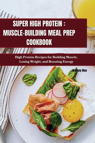 Super High Protein MUSCLE-BUILDING MEAL PREP COOKBOOK: High Protein Recipes for Building Muscle, Losing Weight, and Boosting Energy