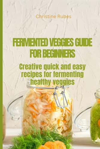 Fermented Veggies for Beginners Creative Quick and Easy Recipes for Fermenting Healthy Veggies
