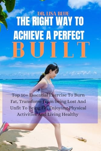 The Right Way to Achieve a Perfect Built Top 10+ Essential Exercise To Burn Fat, Transform From Being Lost And Unfit To Being Fit, Enjoying Physical Activities And Living Healthy