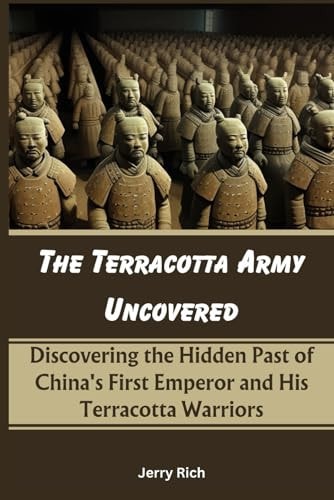 The Terracotta Army Uncovered Discovering the Hidden Past of China's First Emperor and His Terracotta Warriors