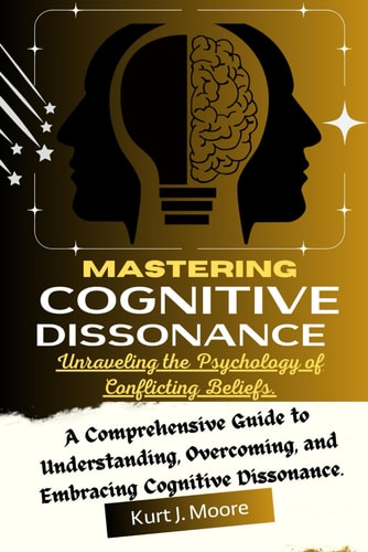 Mastering Cognitive Dissonance Unraveling the Psychology of Conflicting Beliefs: A Comprehensive Guide to Understanding, Overcoming, and Embracing Cognitive Dissonance.