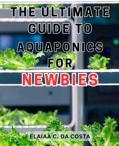 The Ultimate Guide to Aquaponics for Newbies Master the Art of Organic Gardening and Aquaponics to Cultivate Sustainable and Fresh Homegrown Vegetables.