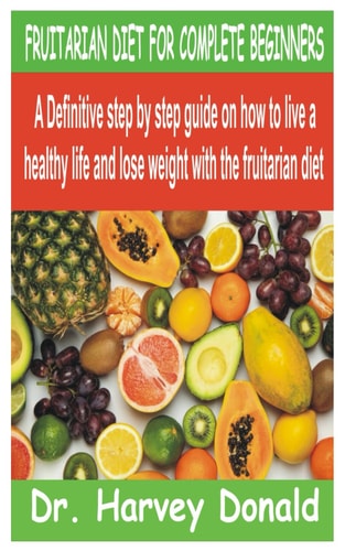 Fruitarian Diet for Complete Beginners A Definitive Step by Step Guide on how to Live a Healthy Life and Lose Weight with the Fruitarian Diet