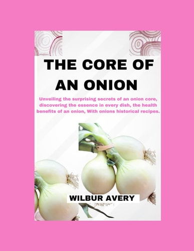 The Core of an Onion Unveiling the Surprising Secrets of an Onion Core, Discovering the Essence in Every Dish, the Health Benefits of an Onion, With Onions Historical Recipes.
