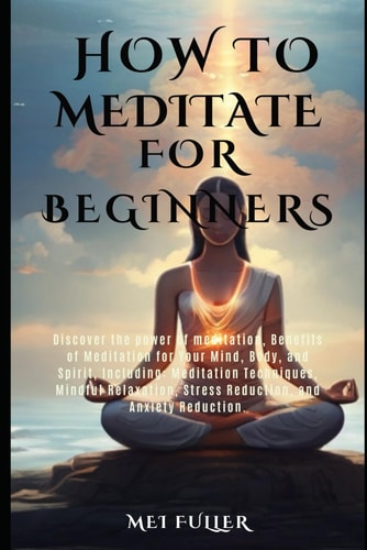 How to Meditate for Beginners Discover the Power of Meditation, Benefits of Meditation for Your Mind, Body, and Spirit, Meditation Techniques, Mindful Relaxation, Stress and Anxiety Reduction