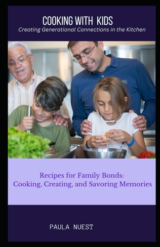 Cooking with Kids Creating Generational Connections in the Kitchen: Recipes for Family Bonds: Cooking, Creating, and Savoring Memories