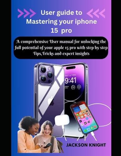User Guide to Mastering Your Iphone 15 Pro A Comprehensive User Manual for Unlocking the Full Potential of Your Apple 15 Pro with Step by Step Tips, Tricks and Expert Insights
