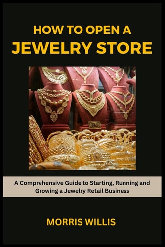 How to Open a Jewelry Store A Comprehensive Guide to Starting, Running and Growing Your Own Jewelry Retailing Business