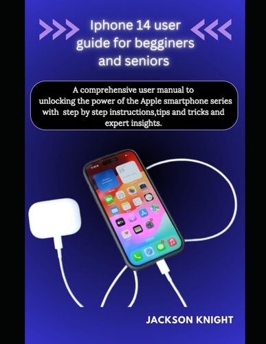 Iphone 14 User Guide for Beginners and Seniors A Comprehensive User Manual to Unlocking the Power of the Apple Smartphone Series with Step by Step Instructions, Tips and Tricks and Expert Insights