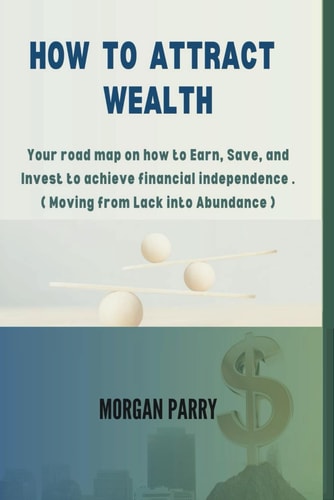 How to Attract Wealth Your Road Map on how to Earn, Save, and Invest to Achieve Financial Independence . ( Moving from Lack Into Abundance )