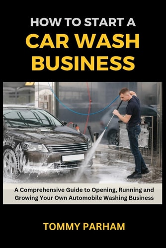 How to Start a Car Wash Business A Comprehensive Guide to Opening, Running and Growing Your Own Automobile Washing Business