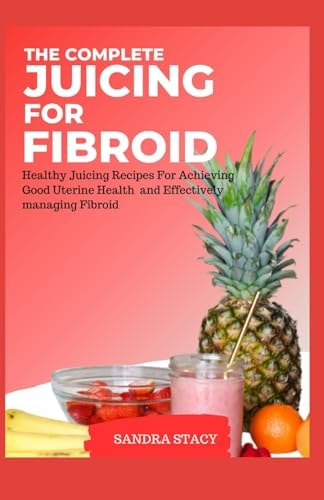 The Complete Juicing For Fibroid Healthy Juicing Recipes For Achieving Good Uterine Health and Effectively Managing Fibroid