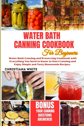 Water Bath Canning Cookbook for Beginners Water Bath Canning and Preserving Cookbook with Everything You Need to Know to Start Canning and Enjoy Simple and Tasty Homemade Recipes.