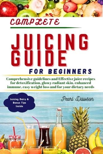 Complete Juicing Guide for Beginners Comprehensive Guidelines and Effective Juice Recipes for Detoxification, Glowy Radiant Skin, Enhanced Immune, Easy Weight Loss and for Your Dietary Needs