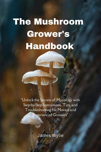 The Mushroom Grower's Handbook "Unlock the Secrets of Mycology with Step-by-Step Instructions, Tips, and Troubleshooting for Novice and Experienced Growers"