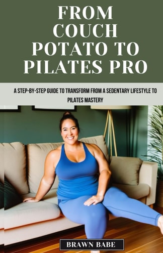 From Couch Potato to Pilates Pro A Step-by-Step Guide to Transform from a Sedentary Lifestyle to Pilates Mastery