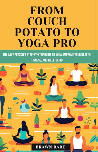 From Couch Potato to Yoga Pro The Lazy Person's Step-by-Step Guide to Yoga, Unlock a Healthier, Happier You with the Life-changing Power of Yoga