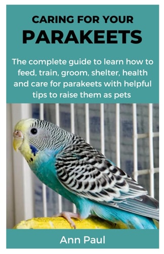 Caring for Your Parakeets The Complete Guide to Learn how to Feed, Train, Groom, Shelter, Health and Care for Parakeets with Helpful Tips to Raise Them as Pets