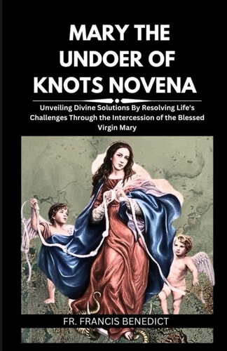 Mary the Undoer of Knots Novena Unveiling Divine Solutions By Resolving Life's Challenges Through the Intercession of the Blessed Virgin Mary