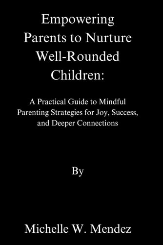 Empowering Parents to Nurture Well-Rounded A Practical Guide to Mindful Parenting Strategies for Joy, Success, and Deeper Connections