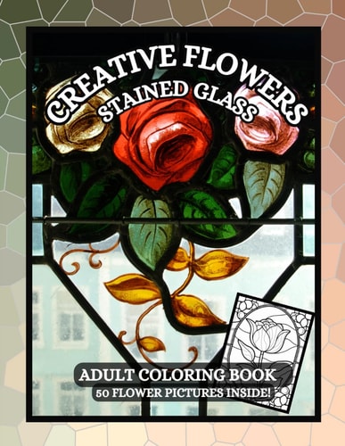 Creative Flowers 50 Calming Flower Designs for Adults to Relieve Stress and Enjoy Coloring with Pictures of Flowers Blooming, Stained Glass Background and More.