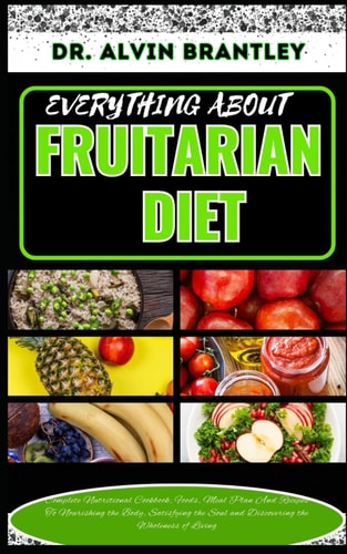 Everything about Fruitarian Diet Complete Nutritional Cookbook, Foods, Meal Plan And Recipes To Nourishing the Body, Satisfying the Soul and Discovering the Wholeness of Living