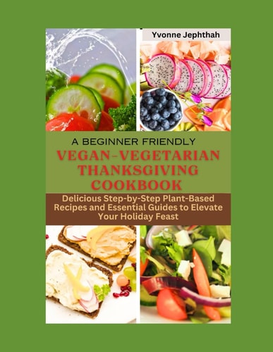 A Beginner Friendly Vegan-Vegetarian Thanksgiving Cookbook Delicious Step-by-Step Plant-Based Recipes and Essential Guides to Elevate Your Holiday Feast