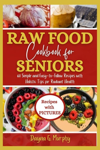 Raw Food Cookbook For Seniors 60 Simple and Easy-to-Follow Recipes with Holistic Tips For Radiant Health