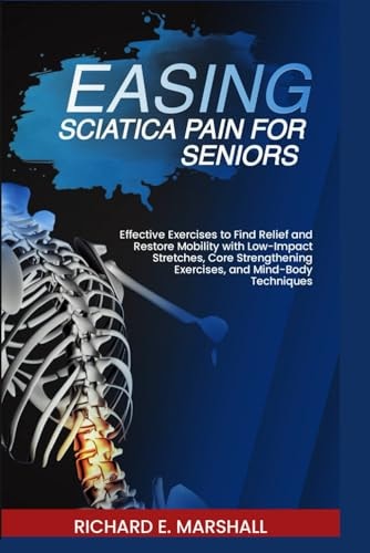 Easing Sciatica Pain for Seniors Effective Exercises to Find Relief and Restore Mobility with Low-Impact Stretches, Core Strengthening Exercises, and Mind-Body Techniques