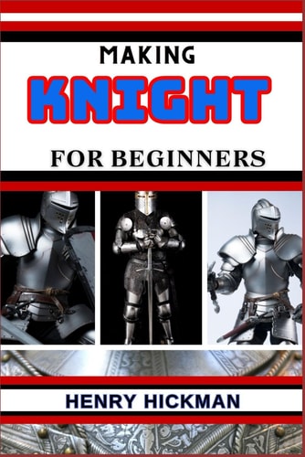 Making Knight for Beginners Practical Knowledge Guide On Skills, Techniques And Pattern To Understand, Master & Explore The Process Of Knight Making From Scratch