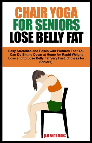 Chair Yoga for Seniors Lose Belly Fat Easy Stretches and Poses with Pictures That You Can Do Sitting Down at Home for Rapid Weight Loss and to Lose Belly Fat Very Fast. (Fitness for Seniors Healthy Aging).
