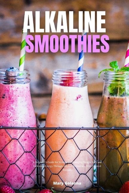 Alkaline Smoothies: A Beginners Guide for Women on Managing Weight Loss and Increasing Energy Through Alkaline Smoothies, With Curated Recipes