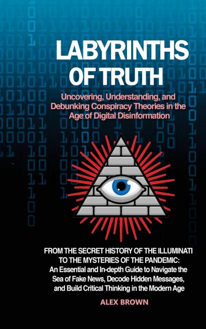 Labyrinths of Truth: Uncovering, Understanding, and Debunking Conspiracy Theories in the Age of Digital Disinformation: From the Secret History of the Illuminati to the Mysteries of the Pandemic: An Essential and In-depth Guide to Navigate the Sea of Fake