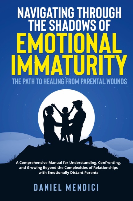 Navigating Through the Shadows of Emotional Immaturity: The Path to Healing from Parental Wounds: A Comprehensive Manual for Understanding, Confronting, and Growing Beyond the Complexities of Relationships with Emotionally Distant Parents.