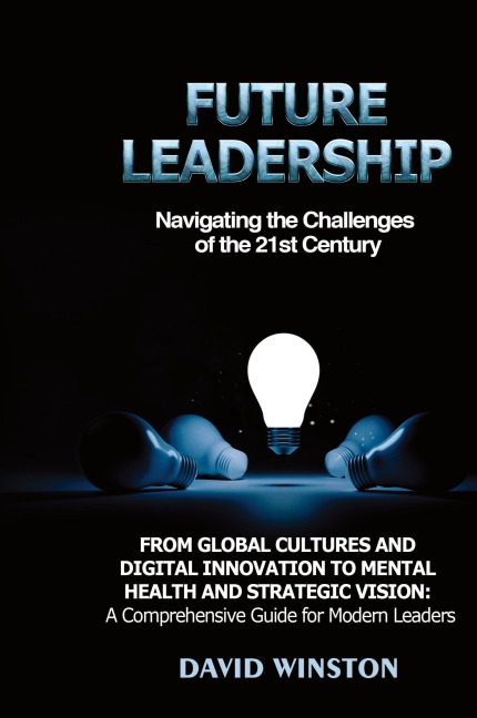 Future Leadership: Navigating the Challenges of the 21st Century: From Global Cultures and Digital Innovation to Mental Health and Strategic Vision: A Comprehensive Guide for Modern Leaders