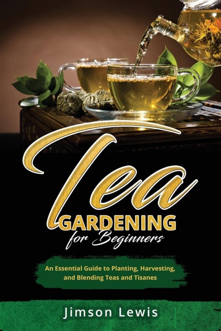 TEA  GARDENING  FOR BEGINNERS: An Essential Guide to Planting, Harvesting,  and Blending Teas and Tisanes