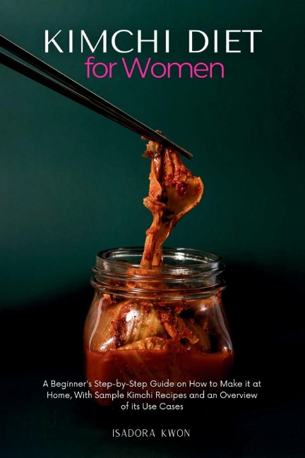 Kimchi Diet for Women: A Beginners Step-by-Step Guide on How to Make it at Home, With Sample Kimchi Recipes and an Overview of its Use Cases
