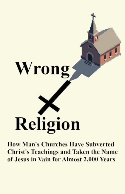 Wrong Religion: How Churches Have Subverted Christs Teachings and Taken the Name of Jesus in Vain for over 2,000 Years