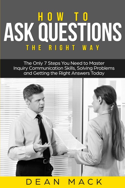 How to Ask Questions: The Right Way - The Only 7 Steps You Need to Master Inquiry Communication Skills, Solving Problems and Getting the Right Answers Today