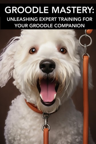 Groodle Mastery UNLEASHING EXPERT TRAINING FOR YOUR GROODLE COMPANION: Mastering Groodle Care: Unlocking Advanced Training Secrets for Your Furry Companion