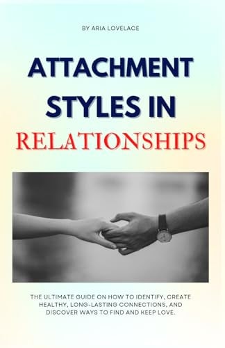 Attachment Styles in Relationships The Ultimate Guide On How To Identify, Create Healthy, Long-Lasting Connections, And Discover Ways To Find And Keep Love.