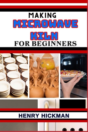 Making Microwave Kiln for Beginners Practical Knowledge Guide On Skills, Techniques And Pattern To Understand, Master & Explore The Process Of Microwave Kiln Making From Scratch