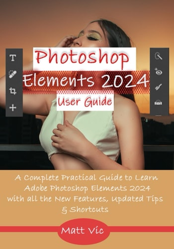 Photoshop Elements 2024 User Guide A Complete Practical Guide to Learn Adobe Photoshop Elements 2024 with All the New Features, Updated Tips, & Shortcuts