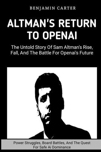 Altman's Return To OpenAI The Untold Story of Sam Altman's Rise, Fall, and the Battle for OpenAI's Future: Power Struggles, Boards Battles, And The Quest For Safe Ai Dominance
