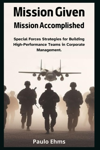 Mission Given, Mission Accomplished Special Forces Strategies for Building High-Performance Teams in Corporate Management.