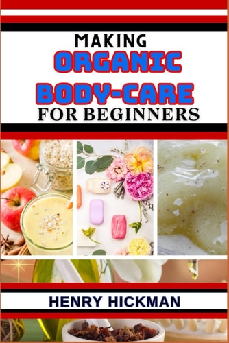 Making Organic Body-Care for Beginners Practical Knowledge Guide On Skills, Techniques And Pattern To Understand, Master & Explore The Process Of Organic Body-care From Scratch