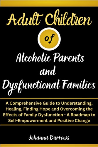 Adult Children of Alcoholic Parents and Dysfunctional Families A Comprehensive Guide to Understanding, Healing, Finding Hope and Overcoming the Effects of Family Dysfunction