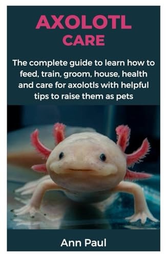 Axolotl Care The Complete Guide to Learn how to Feed, Train, Groom, House, Health and Care for Axolotls with Helpful Tips to Raise Them as Pets
