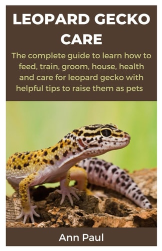 Leopard Gecko Care The Complete Guide to Learn how to Feed, Train, Groom, House, Health and Care for Leopard Gecko with Helpful Tips to Raise Them as Pets