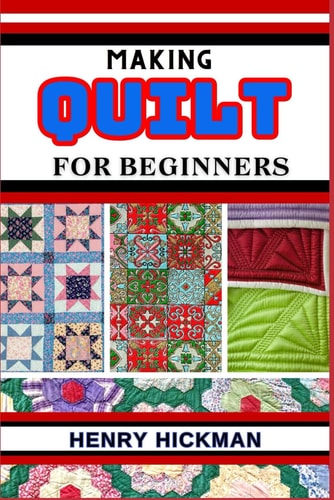 Making Quilt for Beginners Practical Knowledge Guide On Skills, Techniques And Pattern To Understand, Master & Explore The Process Of Quilt Making From Scratch